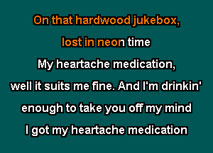 On that hardwood jukebox,
lost in neon time
My heartache medication,
well it suits me fine. And I'm drinkin'
enough to take you off my mind

I got my heartache medication