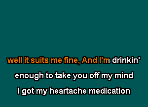 well it suits me fine, And I'm drinkin'

enough to take you off my mind

I got my heartache medication