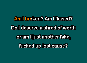 Am I broken? Am Iflawed?
Do I deserve a shred ofworth

or am Ijust another fake,

fucked up lost cause?