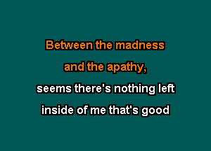 Between the madness
and the apathy,

seems there's nothing left

inside of me that's good