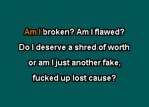 Am I broken? Am Iflawed?
Do I deserve a shred ofworth

or am Ijust another fake,

fucked up lost cause?