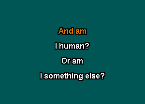 And am
I human?

Or am

I something else?