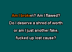 Am I broken? Am Iflawed?
Do I deserve a shred ofworth

or am Ijust another fake,

fucked up lost cause?