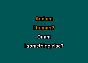 And am
I human?

Or am

I something else?