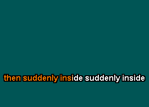 then suddenly inside suddenly inside