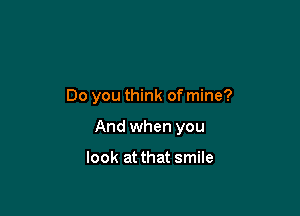 Do you think of mine?

And when you

look at that smile