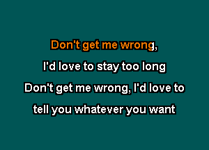 Don't get me wrong,

I'd love to stay too long

Don't get me wrong, I'd love to

tell you whatever you want