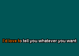 I'd love to tell you whatever you want