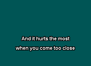 And it hurts the most

when you come too close