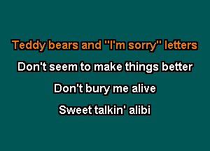 Teddy bears and I'm sorry letters

Don't seem to make things better
Don't bury me alive

Sweet talkin' alibi