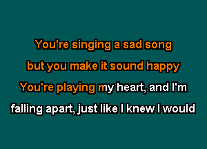 You're singing a sad song
but you make it sound happy
You're playing my heart, and I'm

falling apart, just like I knew I would