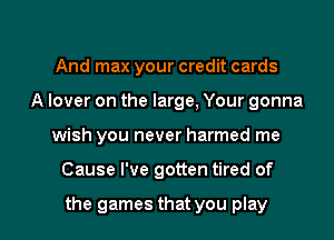 And max your credit cards
A lover on the large, Your gonna

wish you never harmed me

Cause I've gotten tired of

the games that you play I