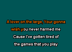 A lover on the large, Your gonna
wish you never harmed me

Cause I've gotten tired of

the games that you play