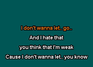 ldon't wanna let.. go..
And I hate that

you think that I'm weak

Cause I don't wanna let.. you know