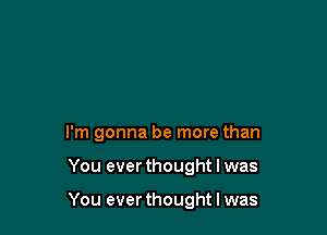 I'm gonna be more than

You ever thought I was

You ever thought I was