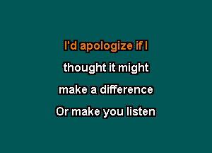 I'd apologize ifl
thought it might

make a difference

Or make you listen