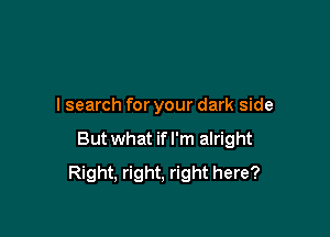 I search for your dark side

Butwhat ifl'm alright
Right, right, right here?