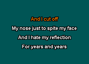 And I cut off

My nose just to spite my face

And I hate my reflection

For years and years