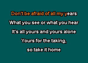 Don't be afraid of all my years

What you see or what you hear

It's all yours and yours alone

Yours for the taking,

so take it home