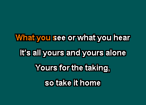 What you see or what you hear

It's all yours and yours alone

Yours for the taking,

so take it home