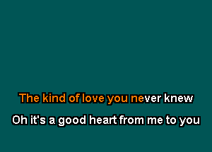 The kind oflove you never knew

Oh it's a good heart from me to you