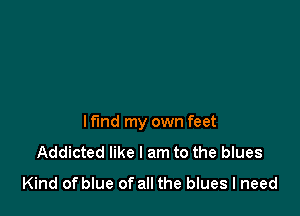 lf'md my own feet
Addicted like I am to the blues
Kind of blue of all the blues I need