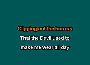 Clipping out the horrors
That the Devil used to

make me wear all day