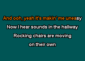 And ooh, yeah it's makin' me uneasy

Now I hear sounds in the hallway

Rocking chairs are moving

on their own