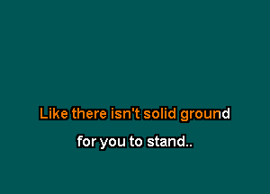Like there isn't solid ground

for you to stand..