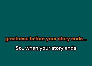 greatness before your story ends...

80.. when your story ends