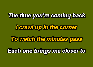 The time you7e coming back
Icrawi up in the corner
To watch the minutes pass

Each one brings me closer to