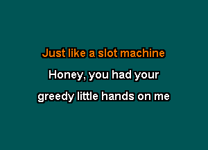 Just like a slot machine

Honey, you had your

greedy little hands on me