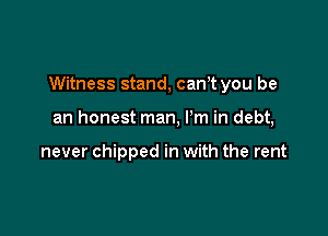 Witness stand, canT you be

an honest man, I'm in debt,

never chipped in with the rent