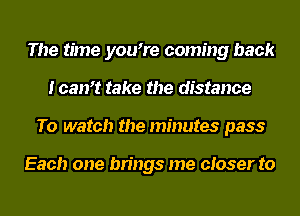 The time you7e coming back
loan? take the distance
To watch the minutes pass

Each one brings me closer to