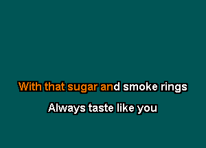 With that sugar and smoke rings

Always taste like you