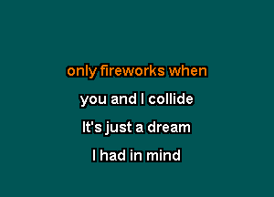 only fireworks when

you and I collide

lt'sjust a dream

I had in mind