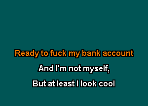 Ready to fuck my bank account

And I'm not myself,

But at leastl look cool