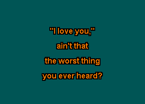 I love you,
ain't that
the worst thing

you ever heard?