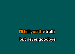 I'll tell you the truth,

but never goodbye