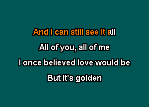 And I can still see it all
All ofyou, all of me

I once believed love would be

But it's golden