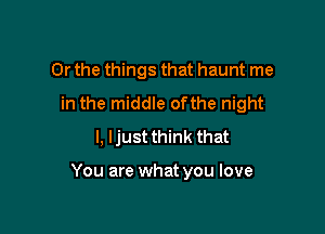 Or the things that haunt me
in the middle ofthe night
I, Ijust think that

You are what you love