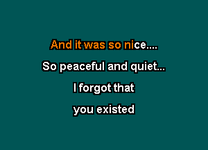 And it was so nice....

80 peaceful and quiet...

I forgot that

you existed