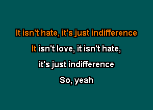 It isn't hate, it's just indifference

It isn't love, it isn't hate,
it's just indifference

So, yeah