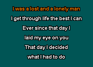 I was a lost and a lonely man
lget through life the bestl can

Ever since that dayl

laid my eye on you
That day I decided
whatl had to do