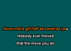 Never met a girl half as sweet as you

Nobody ever moved

that the move you do