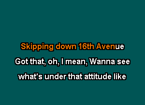 Skipping down 16th Avenue

Got that, oh, I mean. Wanna see

what's under that attitude like