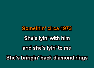 Somethin' circa-1973
She's lyin' with him

and she's lyin' to me

She's bringin' back diamond rings