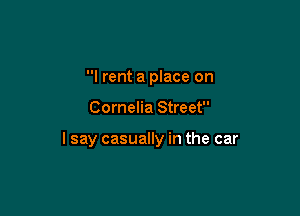 I rent a place on

Cornelia Street

lsay casually in the car