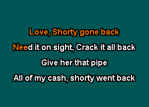 Love, Shorty gone back
Need it on sight, Crack it all back
Give her that pipe

All of my cash, shorty went back