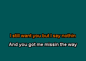 I still want you but I say nothin

And you got me missin the way